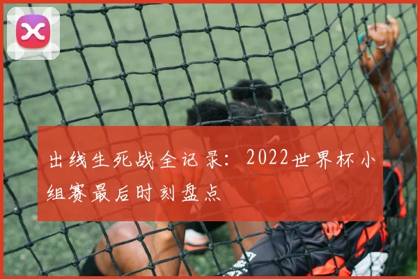 出线生死战全记录：2022世界杯小组赛最后时刻盘点
